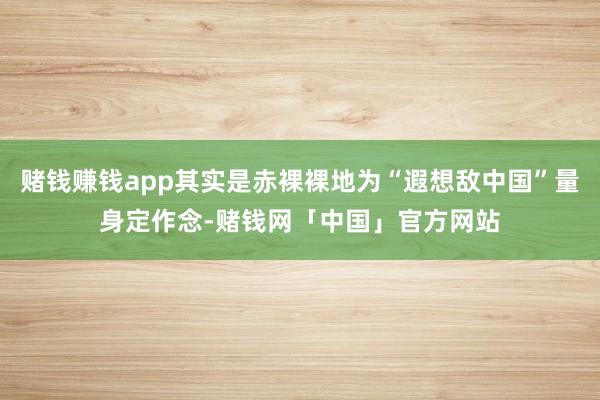赌钱赚钱app其实是赤裸裸地为“遐想敌中国”量身定作念-赌钱网「中国」官方网站
