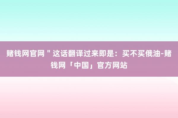 赌钱网官网＂这话翻译过来即是：买不买俄油-赌钱网「中国」官方网站