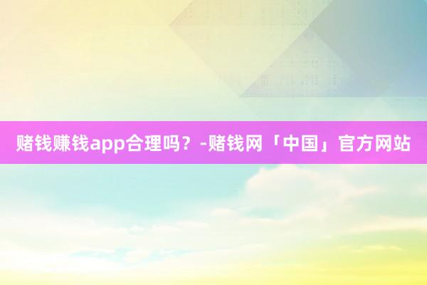 赌钱赚钱app合理吗？-赌钱网「中国」官方网站