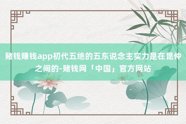 赌钱赚钱app初代五绝的五东说念主实力是在昆仲之间的-赌钱网「中国」官方网站