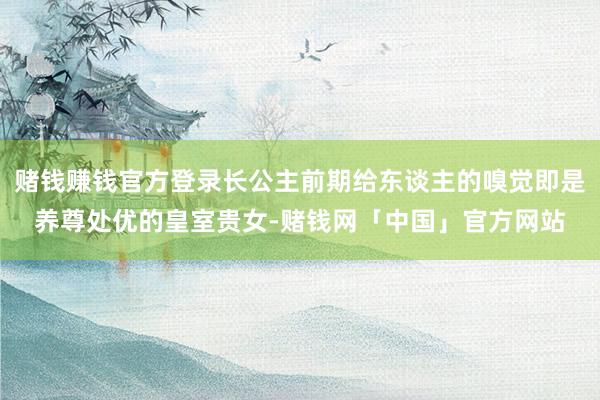 赌钱赚钱官方登录长公主前期给东谈主的嗅觉即是养尊处优的皇室贵女-赌钱网「中国」官方网站