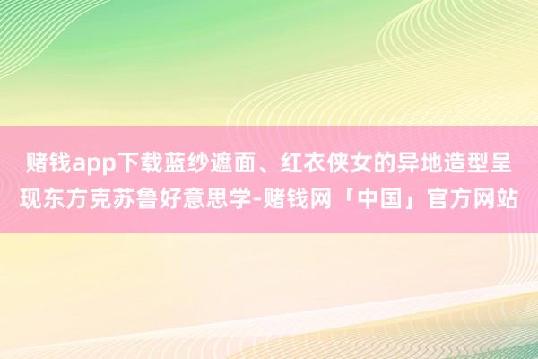 赌钱app下载蓝纱遮面、红衣侠女的异地造型呈现东方克苏鲁好意思学-赌钱网「中国」官方网站