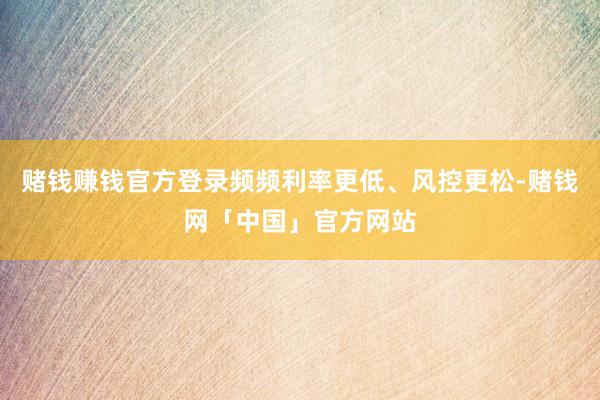 赌钱赚钱官方登录频频利率更低、风控更松-赌钱网「中国」官方网站