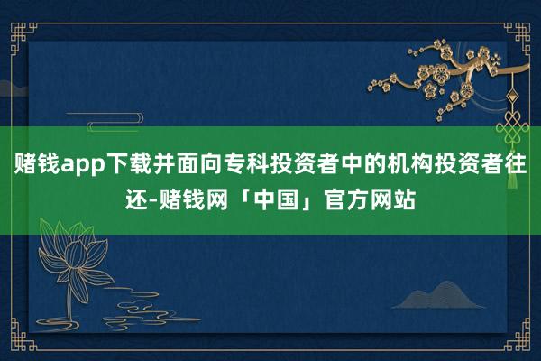 赌钱app下载并面向专科投资者中的机构投资者往还-赌钱网「中国」官方网站