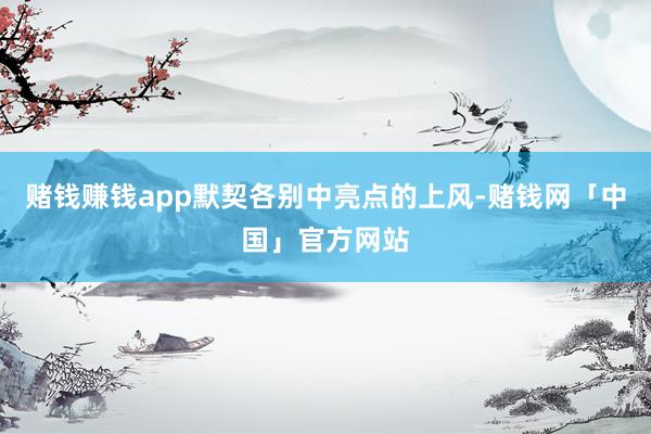 赌钱赚钱app默契各别中亮点的上风-赌钱网「中国」官方网站