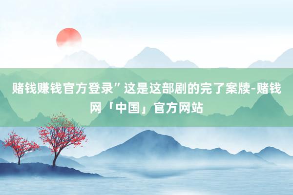 赌钱赚钱官方登录”这是这部剧的完了案牍-赌钱网「中国」官方网站