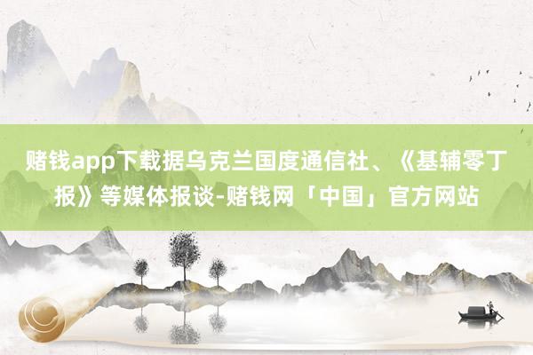 赌钱app下载　　据乌克兰国度通信社、《基辅零丁报》等媒体报谈-赌钱网「中国」官方网站