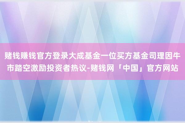 赌钱赚钱官方登录大成基金一位买方基金司理因牛市踏空激励投资者热议-赌钱网「中国」官方网站
