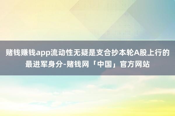 赌钱赚钱app流动性无疑是支合抄本轮A股上行的最进军身分-赌钱网「中国」官方网站