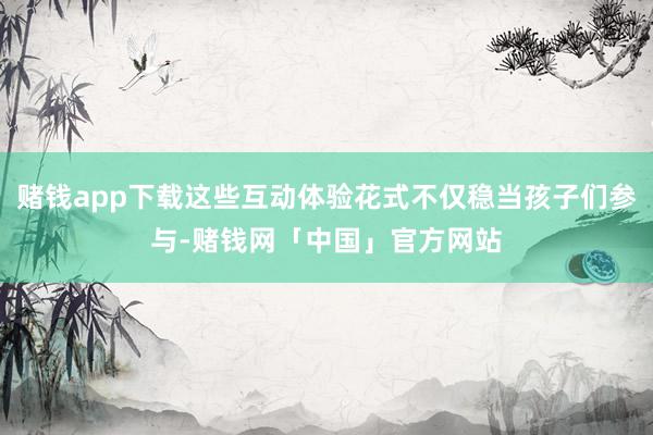 赌钱app下载这些互动体验花式不仅稳当孩子们参与-赌钱网「中国」官方网站