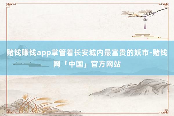 赌钱赚钱app掌管着长安城内最富贵的妖市-赌钱网「中国」官方网站