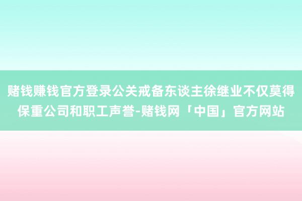 赌钱赚钱官方登录公关戒备东谈主徐继业不仅莫得保重公司和职工声誉-赌钱网「中国」官方网站