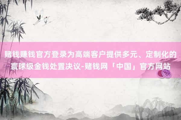赌钱赚钱官方登录为高端客户提供多元、定制化的寰球级金钱处置决议-赌钱网「中国」官方网站