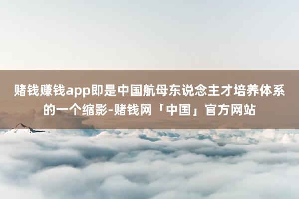 赌钱赚钱app即是中国航母东说念主才培养体系的一个缩影-赌钱网「中国」官方网站