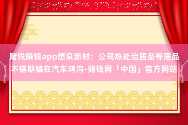 赌钱赚钱app想泉新材：公司热处治居品等居品不错期骗在汽车鸿沟-赌钱网「中国」官方网站