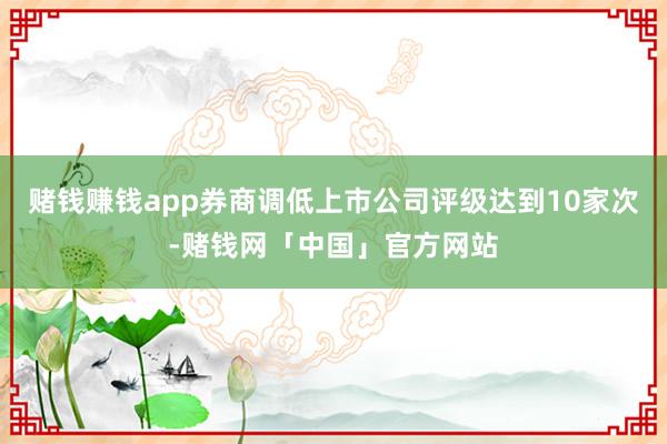 赌钱赚钱app券商调低上市公司评级达到10家次-赌钱网「中国」官方网站
