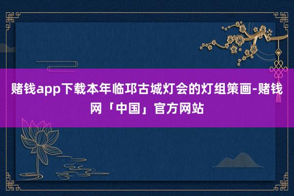 赌钱app下载本年临邛古城灯会的灯组策画-赌钱网「中国」官方网站