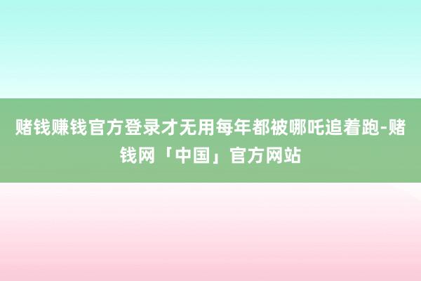 赌钱赚钱官方登录才无用每年都被哪吒追着跑-赌钱网「中国」官方网站