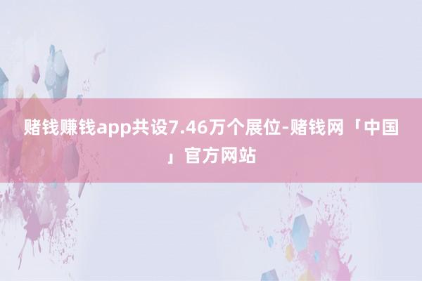 赌钱赚钱app共设7.46万个展位-赌钱网「中国」官方网站