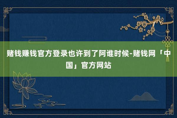 赌钱赚钱官方登录也许到了阿谁时候-赌钱网「中国」官方网站
