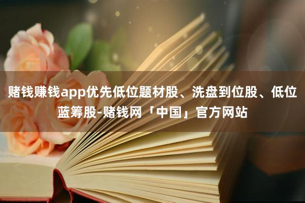 赌钱赚钱app优先低位题材股、洗盘到位股、低位蓝筹股-赌钱网「中国」官方网站