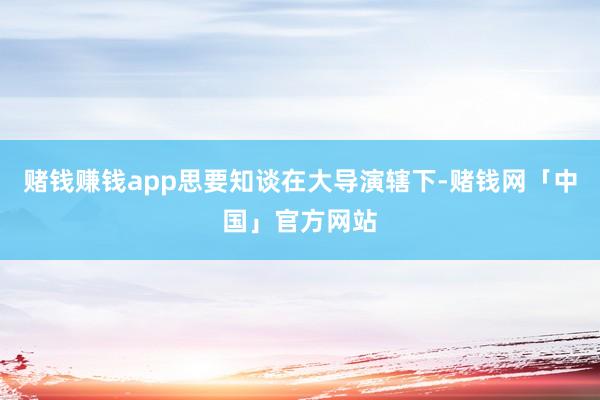 赌钱赚钱app思要知谈在大导演辖下-赌钱网「中国」官方网站