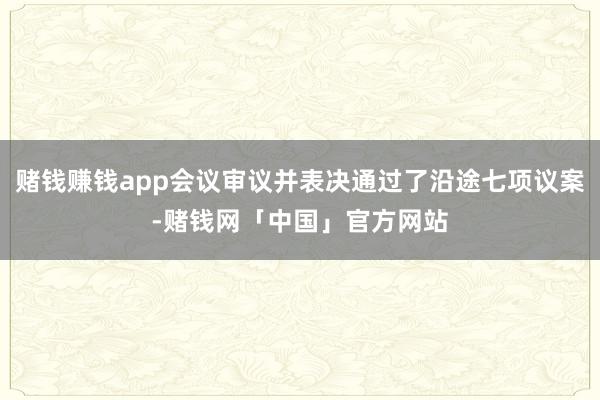 赌钱赚钱app会议审议并表决通过了沿途七项议案-赌钱网「中国」官方网站