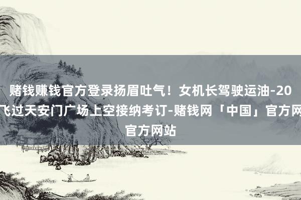 赌钱赚钱官方登录扬眉吐气！女机长驾驶运油-20A 飞过天安门广场上空接纳考订-赌钱网「中国」官方网站
