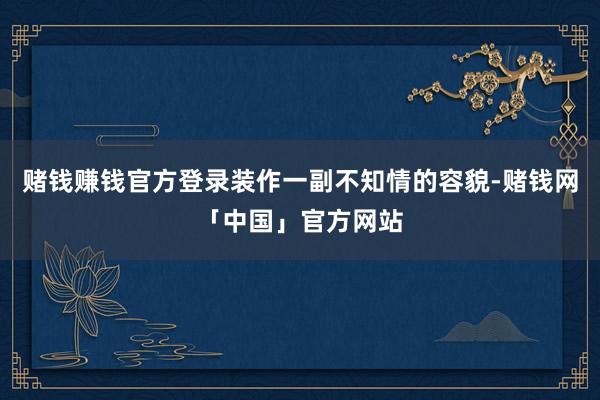 赌钱赚钱官方登录装作一副不知情的容貌-赌钱网「中国」官方网站
