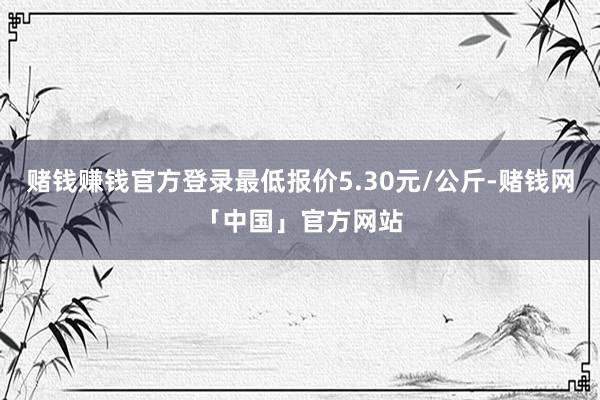 赌钱赚钱官方登录最低报价5.30元/公斤-赌钱网「中国」官方网站