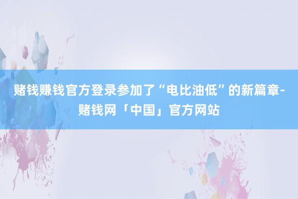 赌钱赚钱官方登录参加了“电比油低”的新篇章-赌钱网「中国」官方网站