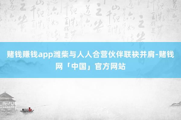 赌钱赚钱app潍柴与人人合营伙伴联袂并肩-赌钱网「中国」官方网站