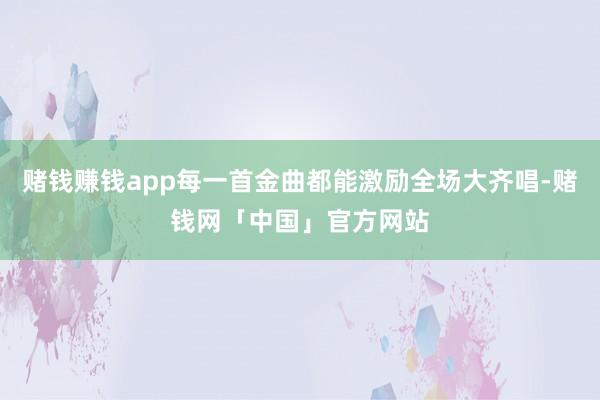 赌钱赚钱app每一首金曲都能激励全场大齐唱-赌钱网「中国」官方网站