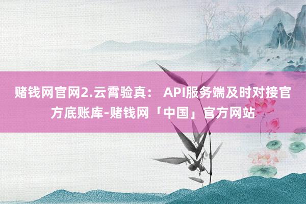 赌钱网官网2.云霄验真： API服务端及时对接官方底账库-赌钱网「中国」官方网站