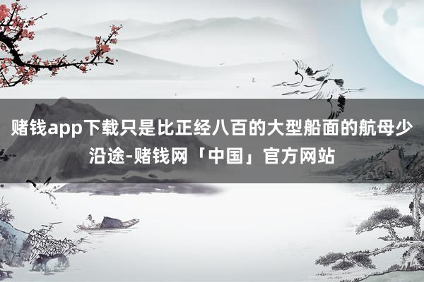 赌钱app下载只是比正经八百的大型船面的航母少沿途-赌钱网「中国」官方网站