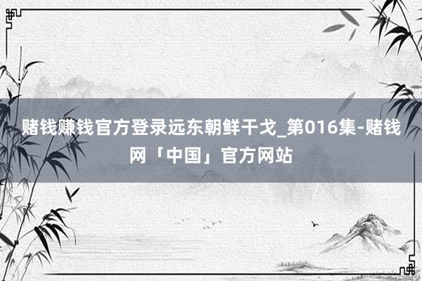 赌钱赚钱官方登录远东朝鲜干戈_第016集-赌钱网「中国」官方网站