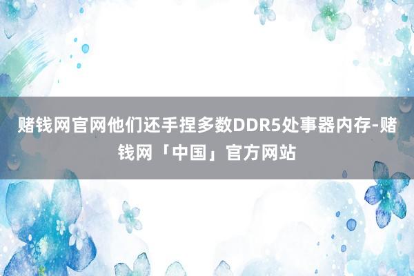 赌钱网官网他们还手捏多数DDR5处事器内存-赌钱网「中国」官方网站