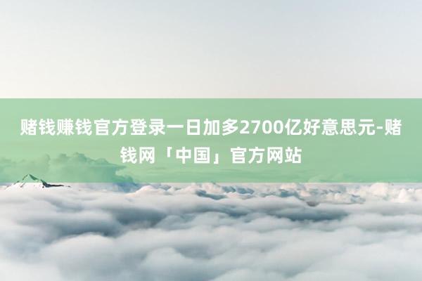 赌钱赚钱官方登录一日加多2700亿好意思元-赌钱网「中国」官方网站