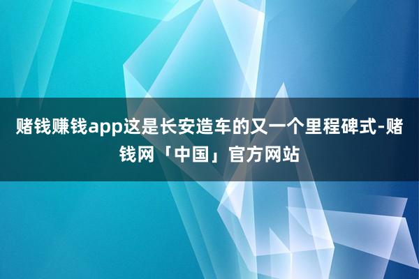 赌钱赚钱app这是长安造车的又一个里程碑式-赌钱网「中国」官方网站