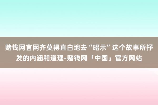 赌钱网官网齐莫得直白地去“昭示”这个故事所抒发的内涵和道理-赌钱网「中国」官方网站