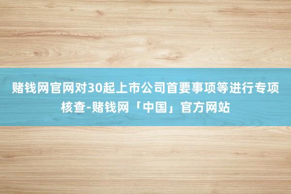 赌钱网官网对30起上市公司首要事项等进行专项核查-赌钱网「中国」官方网站