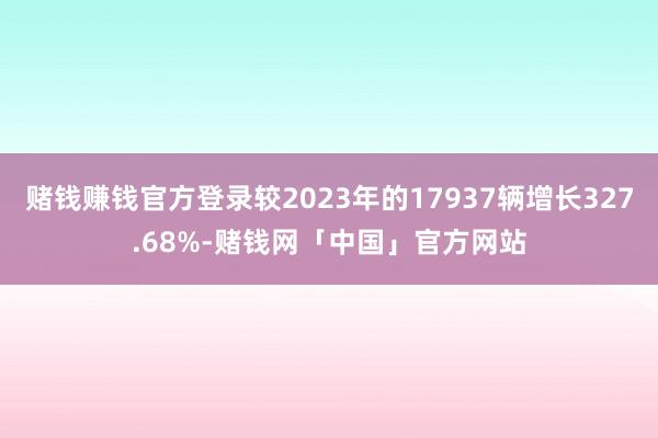 赌钱赚钱官方登录较2023年的17937辆增长327.68%-赌钱网「中国」官方网站