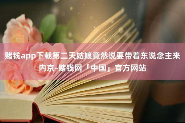 赌钱app下载第二天姑娘竟然说要带着东说念主来内京-赌钱网「中国」官方网站