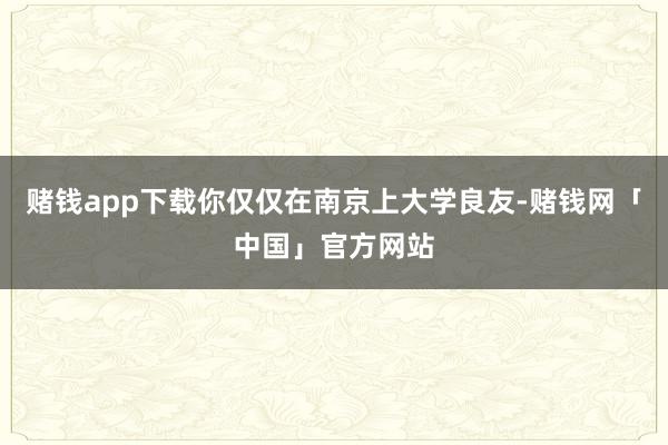 赌钱app下载你仅仅在南京上大学良友-赌钱网「中国」官方网站