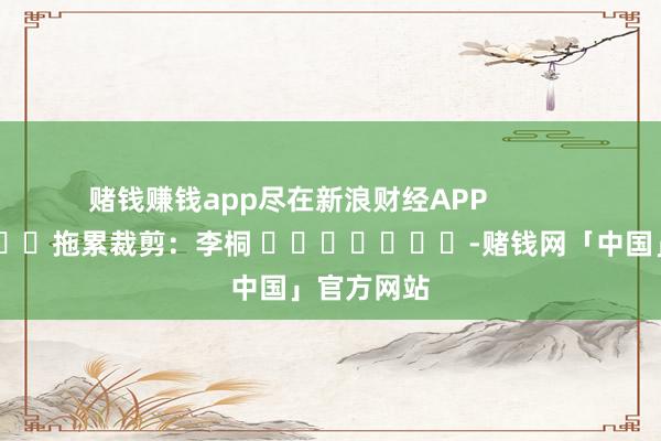 赌钱赚钱app尽在新浪财经APP            						拖累裁剪:李桐 							-赌钱网「中国」官方网站
