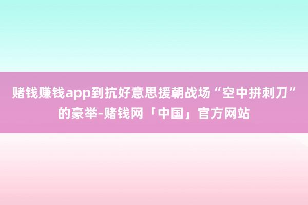 赌钱赚钱app到抗好意思援朝战场“空中拼刺刀”的豪举-赌钱网「中国」官方网站