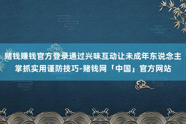 赌钱赚钱官方登录通过兴味互动让未成年东说念主掌抓实用谨防技巧-赌钱网「中国」官方网站