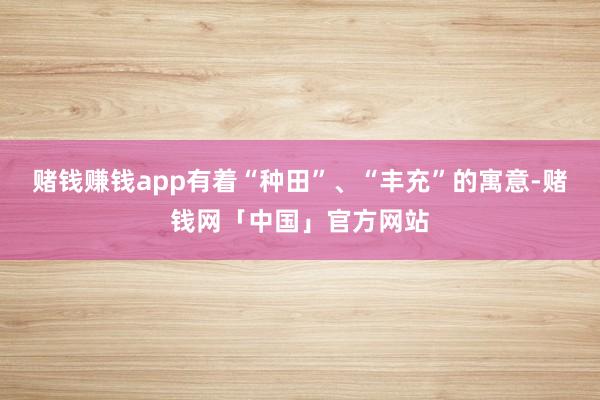 赌钱赚钱app有着“种田”、“丰充”的寓意-赌钱网「中国」官方网站