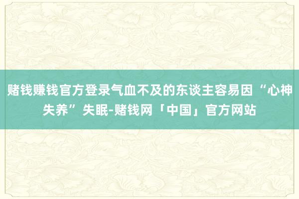 赌钱赚钱官方登录气血不及的东谈主容易因 “心神失养” 失眠-赌钱网「中国」官方网站