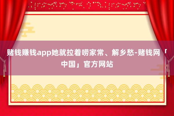 赌钱赚钱app她就拉着唠家常、解乡愁-赌钱网「中国」官方网站